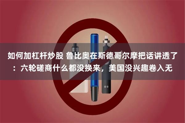 如何加杠杆炒股 鲁比奥在斯德哥尔摩把话讲透了：六轮磋商什么都没换来，美国没兴趣卷入无
