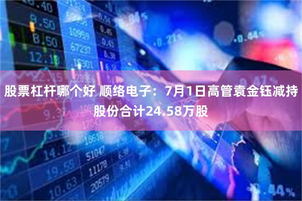 股票杠杆哪个好 顺络电子：7月1日高管袁金钰减持股份合计24.58万股