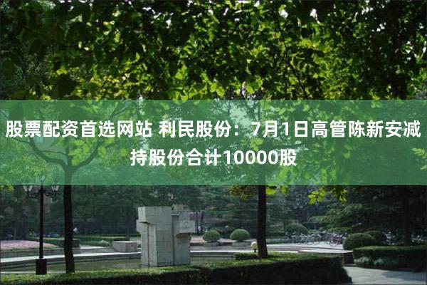 股票配资首选网站 利民股份：7月1日高管陈新安减持股份合计10000股
