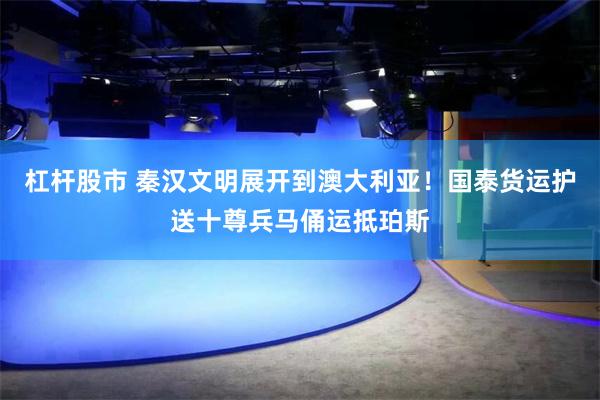 杠杆股市 秦汉文明展开到澳大利亚！国泰货运护送十尊兵马俑运抵珀斯
