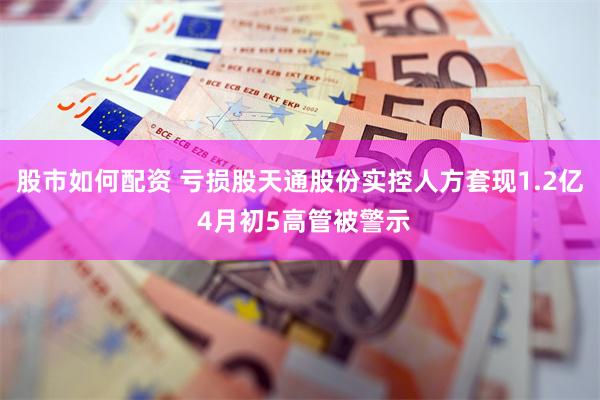 股市如何配资 亏损股天通股份实控人方套现1.2亿 4月初5高管被警示