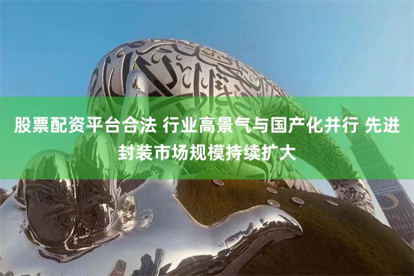 股票配资平台合法 行业高景气与国产化并行 先进封装市场规模持续扩大