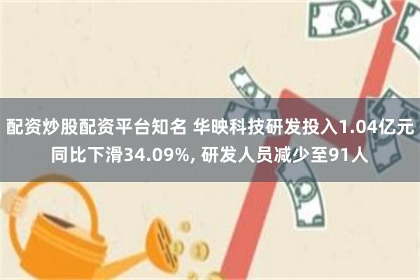 配资炒股配资平台知名 华映科技研发投入1.04亿元同比下滑34.09%, 研发人员减少至91人