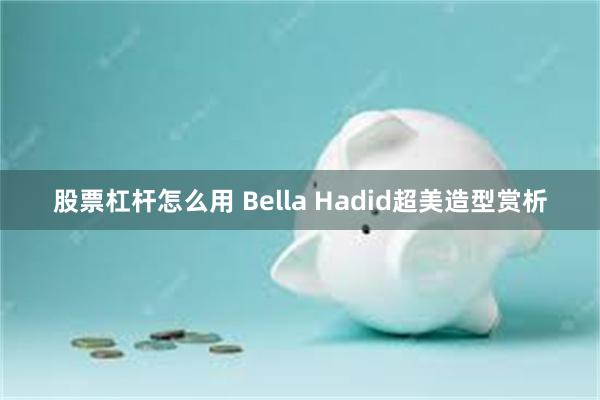 股票杠杆怎么用 Bella Hadid超美造型赏析
