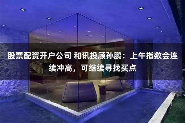 股票配资开户公司 和讯投顾孙鹏：上午指数会连续冲高，可继续寻找买点
