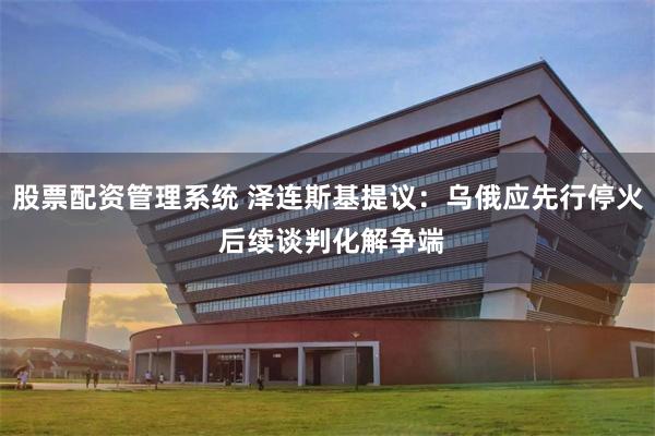 股票配资管理系统 泽连斯基提议：乌俄应先行停火 后续谈判化解争端