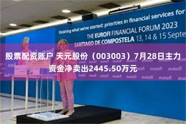 股票配资账户 天元股份（003003）7月28日主力资金净卖出2445.50万元