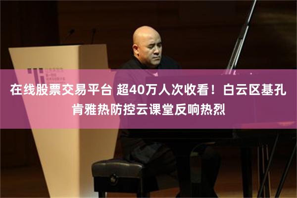 在线股票交易平台 超40万人次收看！白云区基孔肯雅热防控云课堂反响热烈