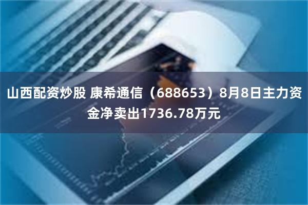山西配资炒股 康希通信（688653）8月8日主力资金净卖出1736.78万元