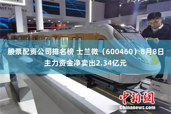 股票配资公司排名榜 士兰微（600460）8月8日主力资金净卖出2.34亿元
