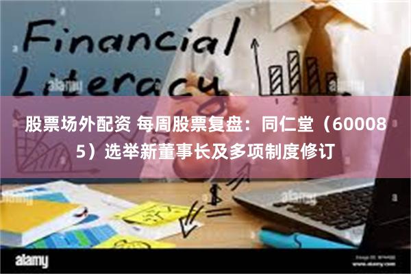 股票场外配资 每周股票复盘：同仁堂（600085）选举新董事长及多项制度修订