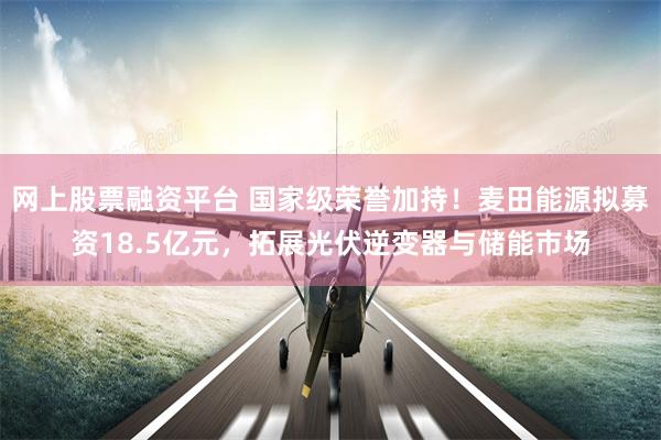 网上股票融资平台 国家级荣誉加持！麦田能源拟募资18.5亿元，拓展光伏逆变器与储能市场
