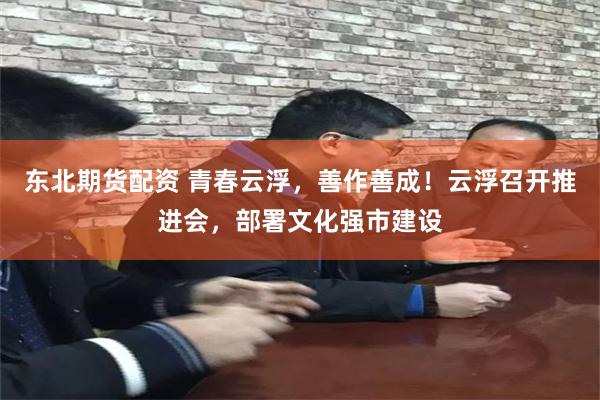 东北期货配资 青春云浮，善作善成！云浮召开推进会，部署文化强市建设