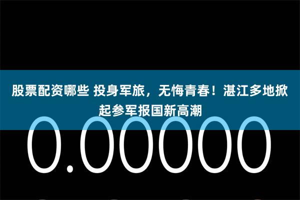 股票配资哪些 投身军旅，无悔青春！湛江多地掀起参军报国新高潮