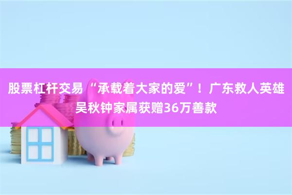 股票杠杆交易 “承载着大家的爱”！广东救人英雄吴秋钟家属获赠36万善款