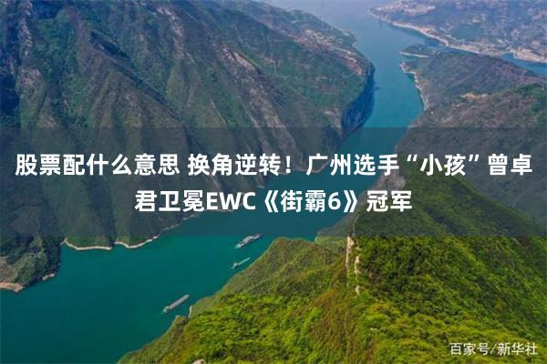 股票配什么意思 换角逆转！广州选手“小孩”曾卓君卫冕EWC《街霸6》冠军