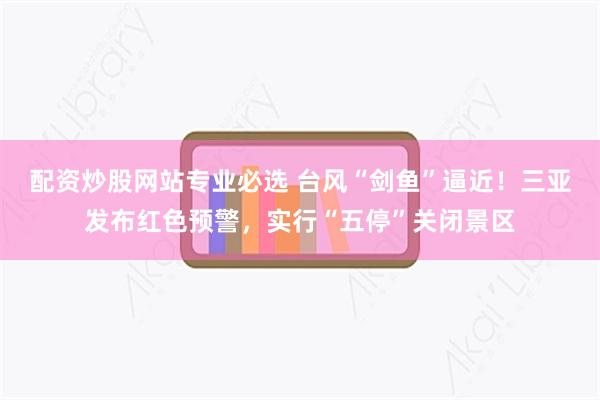配资炒股网站专业必选 台风“剑鱼”逼近！三亚发布红色预警，实行“五停”关闭景区