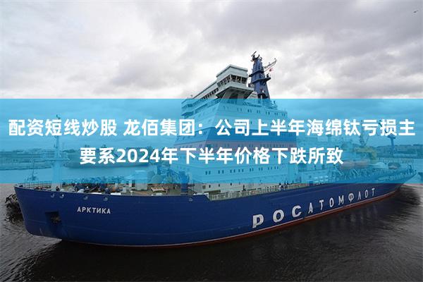 配资短线炒股 龙佰集团：公司上半年海绵钛亏损主要系2024年下半年价格下跌所致