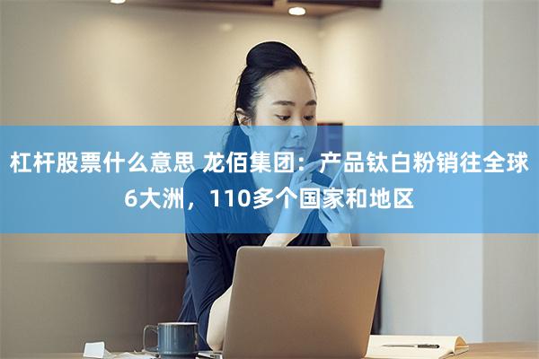 杠杆股票什么意思 龙佰集团：产品钛白粉销往全球6大洲，110多个国家和地区