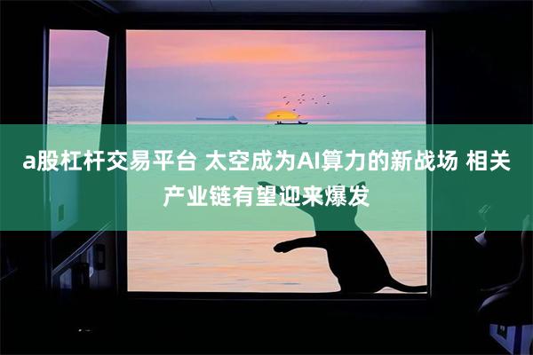 a股杠杆交易平台 太空成为AI算力的新战场 相关产业链有望迎来爆发