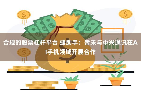 合规的股票杠杆平台 蜂助手：暂未与中兴通讯在AI手机领域开展合作